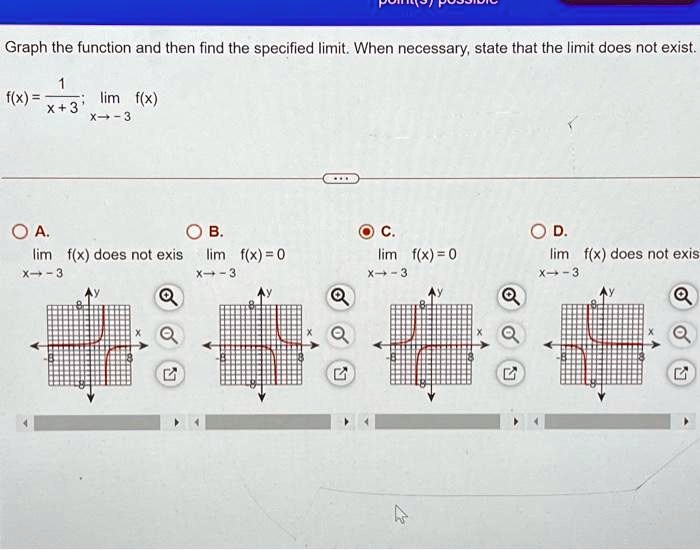 Graph the function and then find the specified limit. When necessary, state that the limit does not exist.
f(x) = (1)/(x+3); limx →-3 f(x)
A. limx →-3 f(x) does not exist
B. limx →-3 f(x) = 0
C. limx →-3 f(x) = 0
D. limx →-3 f(x) does not exist