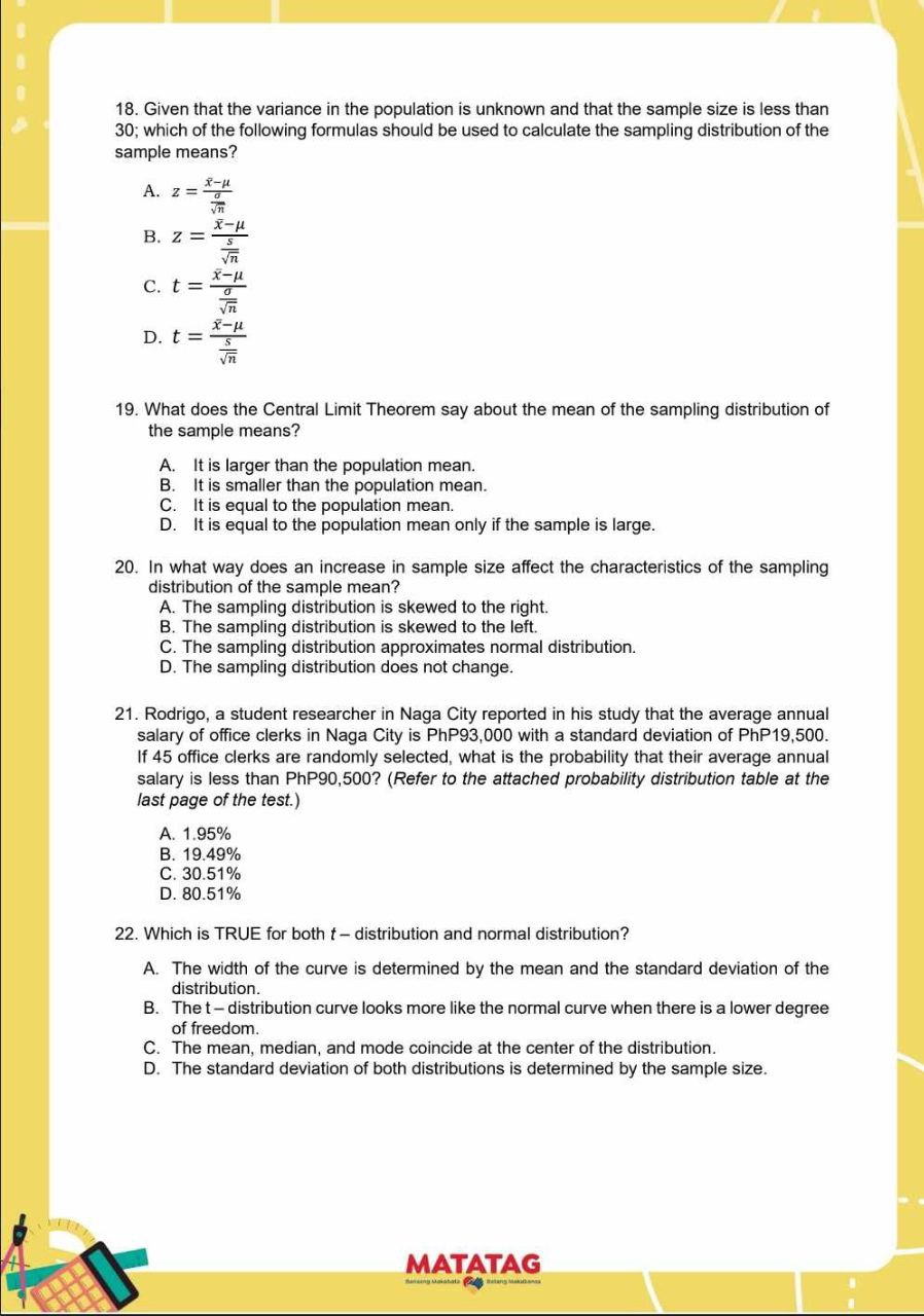 18. Given that the variance in the population is unknown and that the sample size is less than 30; which of the following formulas should be used to calculate the sampling distribution of the sample means?
A. z=(x̅-μ)/((σ)/(√(n)))
B. z=(x̅-μ)/((s)/(√(n)))
C. t=(x̅-μ)/((σ)/(√(n)))
D. t=(x̅-μ)/((s)/(√(n)))
19. What does the Central Limit Theorem say about the mean of the sampling distribution of the sample means?
A. It is larger than the population mean.
B. It is smaller than the population mean.
C. It is equal to the population mean.
D. It is equal to the population mean only if the sample is large.
20. In what way does an increase in sample size affect the characteristics of the sampling distribution of the sample mean?
A. The sampling distribution is skewed to the right.
B. The sampling distribution is skewed to the left.
C. The sampling distribution approximates normal distribution.
D. The sampling distribution does not change.
21. Rodrigo, a student researcher in Naga City reported in his study that the average annual salary of office clerks in Naga City is PhP93,000 with a standard deviation of PhP19,500. If 45 office clerks are randomly selected, what is the probability that their average annual last page of the test.)
A. 1.95 %
B. 19.49 %
C. 30.51 %
D. 80.51 %
22. Which is TRUE for both t - distribution and normal distribution?
A. The width of the curve is determined by the mean and the standard deviation of the distribution.
B. The t-distribution curve looks more like the normal curve when there is a lower degree of freedom.
C. The mean, median, and mode coincide at the center of the distribution.
D. The standard deviation of both distributions is determined by the sample size.