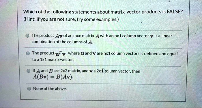 Which of the following statements about matrix-vector products is FALSE?
(Hint: If you are not sure, try some examples.)

The product Av of an mxn matrix A with an nx1 column vector v is a linear combination of the columns of A.
The product u^T v , where u and v are nx1 column vectors is defined and equal to a 1x1 matrix/vector.
If A and B are 2x2 matrix, and v a 2x1 column vector, then A(Bv) = B(Av).
None of the above.