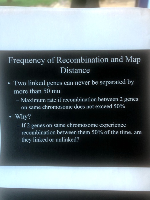 Frequency of Recombination and Map Distance

• Two linked genes can never be separated by more than 50 mu
- Maximum rate if recombination between 2 genes on same chromosome does not exceed 50%
• Why?
- If 2 genes on same chromosome experience recombination between them 50% of the time, are they linked or unlinked?