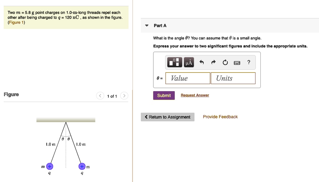 Two m = 5.8 g point charges on 1.0-m-long threads repel each other after being charged to q = 120 nC, as shown in the figure. (Figure 1)

Part A
What is the angle ?? You can assume that ? is a small angle.
Express your answer to two significant figures and include the appropriate units.
