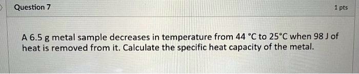 Question 7
1 pts
A 6.5 g metal sample decreases in temperature from 44 °C to 25°C when 98 J of
heat is removed from it. Calculate the specific heat capacity of the metal.