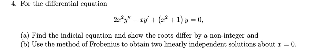 For the differential equation
2x^2y” - xy' + (x^2 + 1)y = 0,
(a) Find the indicial equation and show the roots differ by a non-integer and
(b) Use the method of Frobenius to obtain two linearly independent solutions about x = 0.
