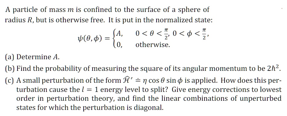 A particle of mass m is confined to the surface of a sphere of
radius R, but is otherwise free. It is put in the normalized state:
ψ(θ, ϕ) =  A,     0 < θ < (π)/(2),    0 < ϕ < (π)/(2), 
 0,    otherwise.
(a) Determine A.
(b) Find the probability of measuring the square of its angular momentum to be 2ħ^2.
(c) A small perturbation of the form Ĥ'̂ = ηcosθsinϕ is applied. How does this per-
turbation cause the l = 1 energy level to split? Give energy corrections to lowest
order in perturbation theory, and find the linear combinations of unperturbed
states for which the perturbation is diagonal.