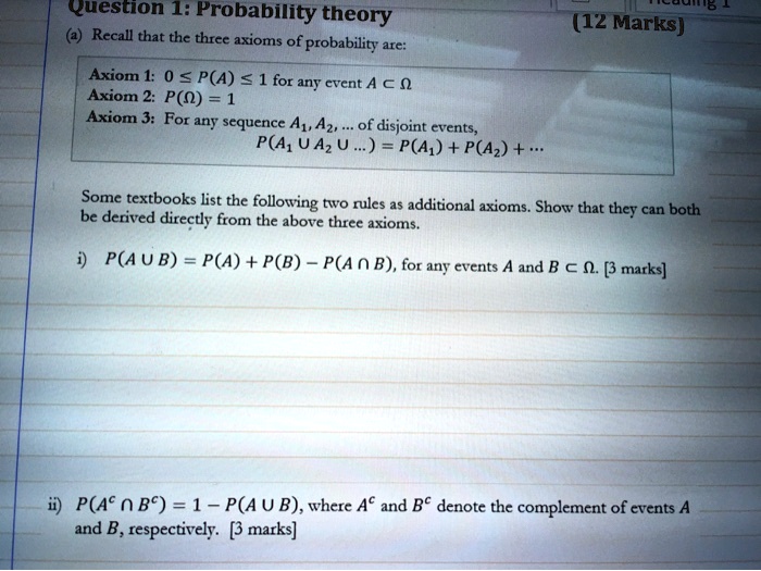 Question 1: Probability theory (12 Marks)
(a) Recall that the three axioms of probability are:

Axiom 1: 0 64 P(A) 64 1 for any event A c Omega
Axiom 2: P(Omega) = 1
Axiom 3: For any sequence A1, A2, ... of disjoint events,
P(A1 2 U A2 U ...) = P(A1) + P(A2) + ...

Some textbooks list the following two rules as additional axioms. Show that they can both be derived directly from the above three axioms.

i) P(A U B) = P(A) + P(B) - P(A 63 B), for any events A and B c Omega. [3 marks]

ii) P(A^c 63 B^c) = 1 - P(A U B), where A^c and B^c denote the complement of events A and B, respectively. [3 marks]