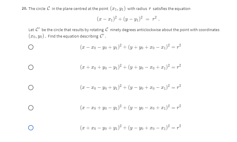 20. The circle 𝒞 in the plane centred at the point (x1, y1) with radius r satisfies the equation

    (x-x1)^2+(y-y1)^2=r^2


Let 𝒞^' be the circle that results by rotating 𝒞 ninety degrees anticlockwise about the point with coordinates (x0, y0). Find the equation describing 𝒞^'.

    (x-x0-y0+y1)^2+(y+y0+x0-x1)^2=r^2


    (x+x0+y0-y1)^2+(y+y0-x0+x1)^2=r^2


    (x-x0-y0+y1)^2+(y-y0+x0-x1)^2=r^2


    (x-x0+y0-y1)^2+(y-y0-x0+x1)^2=r^2


    (x+x0-y0+y1)^2+(y-y0+x0-x1)^2=r^2
