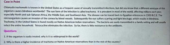 Case in Point

Chlamydia trachomatis is known in the United States as a frequent cause of sexually transmitted infections, but did you know that a different serotype of this organism causes blindness worldwide? The eye form of the infection is called trachoma. It is prevalent in most of the world, affecting millions each year, especially North and sub-Saharan Africa, the Middle East, and Southwest Asia. The disease can be traced back to Egyptian references in 1500 B.C.E. The microorganism causes an invasion of the cornea by blood vessels. Subsequently the eye suffers scarring and light blockage, which results in blindness. Trachoma, in the United States is found mostly on Native American Indian reservations. The bacteria are easily transmitted in a family setting and will usually infect the entire household. Tetracycline eliminates the infection. So far, there is little resistance to the antibiotic.

Questions

1. If the organism is easily treated, why is it so widespread in the world?
2. Why is there a higher incidence of trachoma on Native American reservations than in the rest of the country?