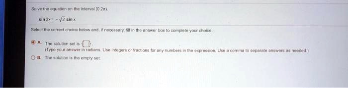 Solve the equation on the interval (0, 2?)
sin 2x = -?2 sin x
Select the correct choice below and, if necessary, fill in the answer box to complete your choice.
A. The solution set is
(Type your answer in radians. Use integers or fractions for any numbers in the expression. Use a comma to separate answers as needed.)
B. The solution is the empty set