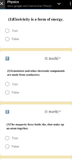Physics
docs gacigle com/forms/d/e/1 FAlpQL
(1) Electricity is a form of energy.
? True
? False

2
(1 mark) *
(2) Iransistors and other electronic components are made from conductors.
? True
? False

3
(1 mark) *
(3)The mugnetic force holds the. that make up an atom together.
? True
? False