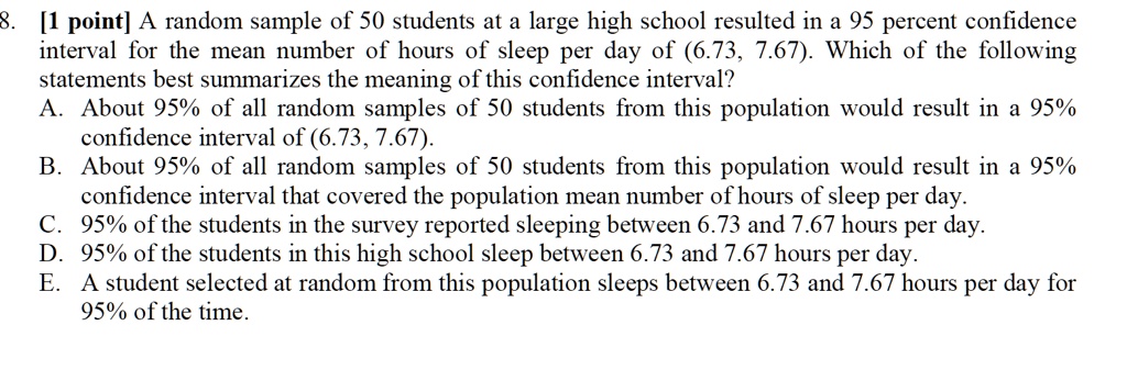 1 point a random sample of 50 students at a large high school resulted in a 95 percent confidence interval for the mean number of hours of sleep per day of 673 767 which of the following st 62698