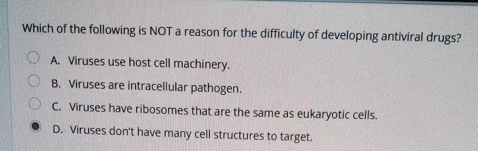 Which of the following is NOT a reason for the difficulty of developing antiviral drugs?
A. Viruses use host cell machinery.
B. Viruses are intracellular pathogen.
C. Viruses have ribosomes that are the same as eukaryotic cells.
D. Viruses don't have many cell structures to target.