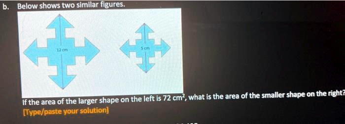 b. Below shows two similar figures.
12 cm
5 cm
If the area of the larger shape on the left is 72 cm², what is the area of the smaller shape on the right?
[Type/paste your solution]