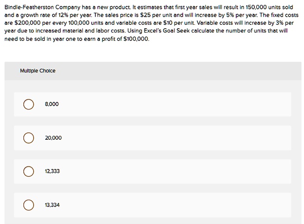Bindle-Featherston Company has a new product. It estimates that first year sales will result in 150,000 units sold and a growth rate of 12% per year. The sales price is $25 per unit and will increase by 5% per year. The fixed costs are $200,000 per every 100,000 units and variable costs are $10 per unit. Variable costs will increase by 3% per year due to increased material and labor costs. Using Excel's Goal Seek calculate the number of units that will need to be sold in year one to earn a profit of $100,000.
Multiple Choice
8,000
20,000
12,333
13,334