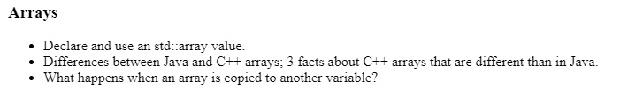 Arrays
• Declare and use an std::array value.
• Differences between Java and C++ arrays; 3 facts about C++ arrays that are different than in Java.
• What happens when an array is copied to another variable?