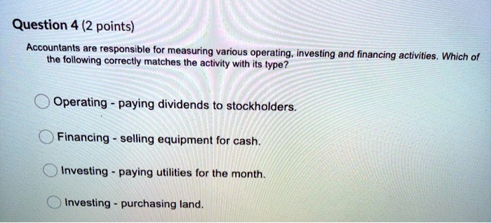 Question 4 (2 points)
Accountants are responsible for measuring various operating, investing and financing activities. Which of
the following correctly matches the activity with its type?
Operating - paying dividends to stockholders.
Financing - selling equipment for cash.
Investing - paying utilities for the month.
Investing - purchasing land.