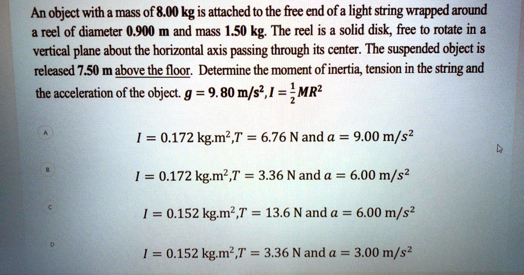 An object with a mass of 8.00 kg is attached to the free end of a light string wrapped around a reel of diameter 0.900 m and mass 1.50 kg. The reel is a solid disk, free to rotate in a vertical plane about the horizontal axis passing through its center. The suspended object is released 7.50 m above the floor. Determine the moment of inertia, tension in the string and the acceleration of the object. g = 9.80 m/s^2, I = 1/2 MR^2

I = 0.172 kg.m^2, T = 6.76 N and a = 9.00 m/s^2
I = 0.172 kg.m^2, T = 3.36 N and a = 6.00 m/s^2
I = 0.152 kg.m^2, T = 13.6 N and a = 6.00 m/s^2
I = 0.152 kg.m^2, T = 3.36 N and a = 3.00 m/s^2