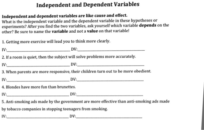 Independent and Dependent Variables
Independent and dependent variables are like cause and effect.
What is the independent variable and the dependent variable in these hypotheses or
experiments? After you find the two variables, ask yourself which variable depends on the
other? Be sure to name the variable and not a value on that variable!
1. Getting more exercise will lead you to think more clearly.
IV:
DV:
2. If a room is quiet, then the subject will solve problems more accurately.
IV:
DV:
3. When parents are more responsive, their children turn out to be more obedient.
IV:
DV:
4. Blondes have more fun than brunettes.
IV:
DV:
5. Anti-smoking ads made by the government are more effective than anti-smoking ads made
by tobacco companies in stopping teenagers from smoking.
IV:
DV: