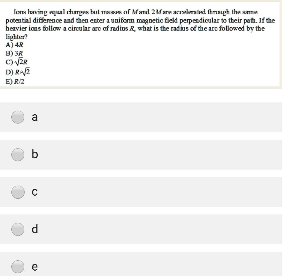 Ions having equal charges but masses of M and 2M are accelerated through the same potential difference and then enter a uniform magnetic field perpendicular to their path. If the heavier ions follow a circular arc of radius R, what is the radius of the arc followed by the lighter?
A) 4R
B) 3R
C) ?2R
D) R/?2
E) R/2