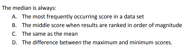 The median is always:
A. The most frequently occurring score in a data set
B. The middle score when results are ranked in order of magnitude
C. The same as the mean
D. The difference between the maximum and minimum scores.
