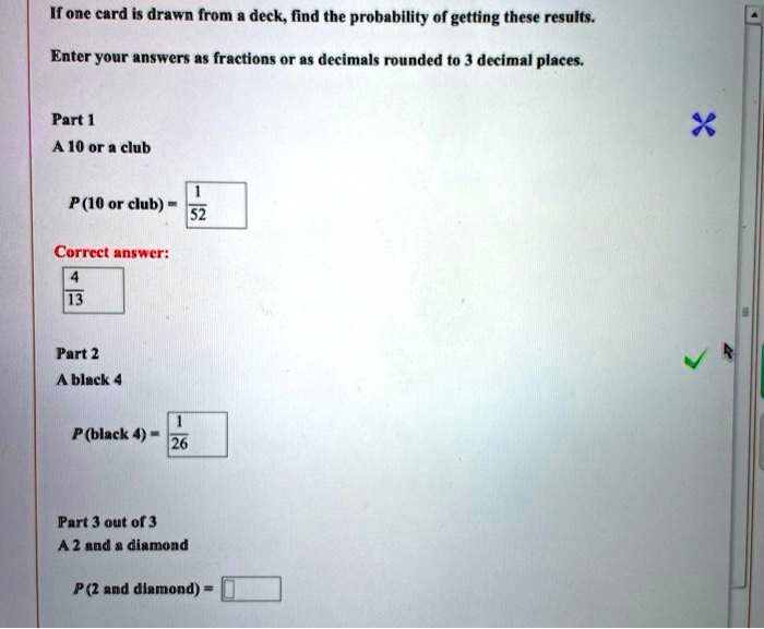 If one card is drawn from a deck, find the probability of getting these results.

Enter your answers as fractions or as decimals rounded to 3 decimal places.

Part 1
A 10 or a club
P(10 or club) = 1/52

Correct answer:
4/13

Part 2
A black 4
P(black 4) = 1/26

Part 3 out of 3
A 2 and a diamond
P(2 and diamond) =