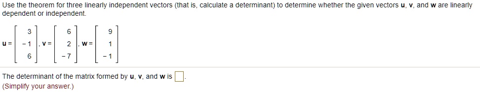 Use the theorem for three linearly independent vectors (that is, calculate a determinant) to determine whether the given vectors u, v, and w are linearly dependent or independent.

u = [ 3, -1, 6], v = [ 6, 2, -7], w = [ 9, 1, -1]

The determinant of the matrix formed by u, v, and w is [ ].
(Simplify your answer.)