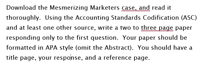 Download the Mesmerizing Marketers case, and read it thoroughly. Using the Accounting Standards Codification (ASC) and at least one other source, write a two to three page paper responding only to the first question. Your paper should be formatted in APA style (omit the Abstract). You should have a title page, your response, and a reference page.