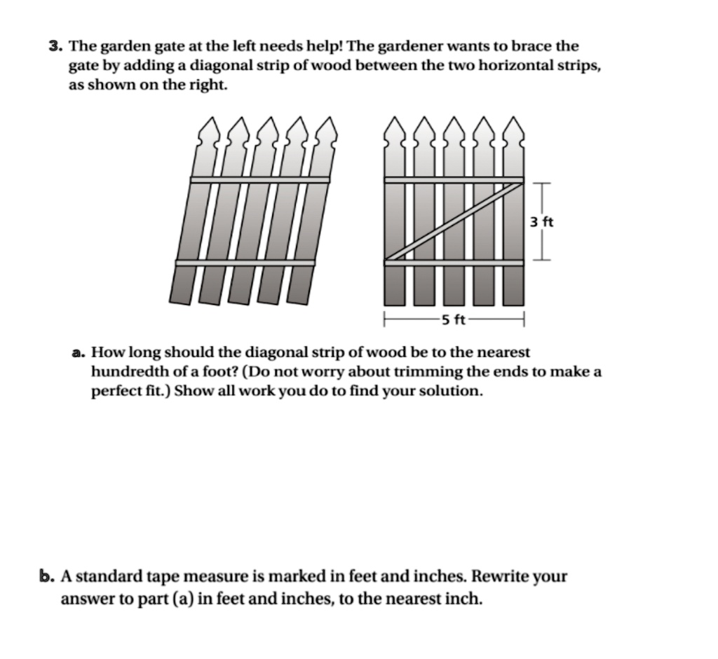 3. The garden gate at the left needs help! The gardener wants to brace the gate by adding a diagonal strip of wood between the two horizontal strips, as shown on the right.
3 ft
5 ft
a. How long should the diagonal strip of wood be to the nearest hundredth of a foot? (Do not worry about trimming the ends to make a perfect fit.) Show all work you do to find your solution.
b. A standard tape measure is marked in feet and inches. Rewrite your answer to part (a) in feet and inches, to the nearest inch.