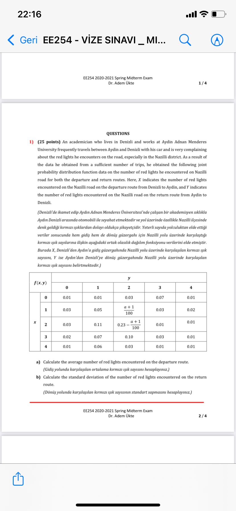 QUESTIONS
1) (25 points) An academician who lives in Denizli and works at Aydin Adnan Menderes University frequently travels between Aydin and Denizli with his car and is very complaining about the red lights he encounters on the road, especially in the Nazilli district. As a result of the data he obtained from a sufficient number of trips, he obtained the following joint probability distribution function data on the number of red lights he encountered on Nazilli road for both the departure and return routes. Here, X indicates the number of red lights encountered on the Nazilli road on the departure route from Denizli to Aydin, and Y indicates the number of red lights encountered on the Nazilli road on the return route from Aydin to Denizli.
(Denizli'de ikamet edip Ayd?n Adnan Menderes Üniversitesi'nde çal??an bir akademisyen s?kl?kla Ayd?n Denizli aras?nda otomobili ile seyahat etmektedir ve yol üzerinde özellikle Nazilli ilçesinde denk geldi?i k?rm?z? ???klardan dolay? oldukça ?ikayetçidir. Yeterli say?da yolculuktan elde etti?i veriler sonucunda hem gidi? hem de dönü? güzergah? için Nazilli yolu üzerinde kar??la?t??? k?rm?z? ???k say?lar?na ili?kin a?a??daki ortak olas?l?k da??l?m fonksiyonu verilerini elde etmi?tir. Burada X, Denizli'den Ayd?n'a gidi? güzergah?nda Nazilli yolu üzerinde kar??la??lan k?rm?z? ???k say?s?n?, Y ise Ayd?n'dan Denizli'ye dönü? güzergah?nda Nazilli yolu üzerinde kar??la??lan k?rm?z? ???k say?s?n? belirtmektedir.)

f(x,y)
y
0 1 2 3 4
x
0 0.01 0.01 0.03 0.07 0.01
1 0.03 0.05 (a+1)/100 0.03 0.02
2 0.03 0.11 0.23 - (a+1)/100 0.01 0.01
3 0.02 0.07 0.10 0.03 0.01
4 0.01 0.06 0.03 0.01 0.01

a) Calculate the average number of red lights encountered on the departure route.
(Gidi? yolunda kar??la??lan ortalama k?rm?z? ???k say?s?n? hesaplay?n?z.)
b) Calculate the standard deviation of the number of red lights encountered on the return route.
(Dönü? yolunda kar??la??lan k?rm?z? ???k say?s?n?n standart sapmas?n? hesaplay?n?z.)