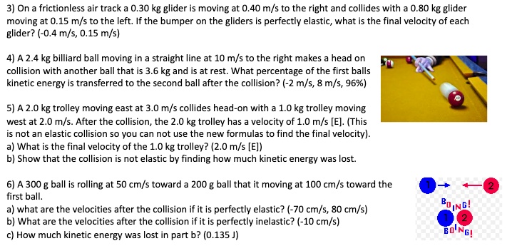 3) On a frictionless air track a 0.30 kg glider is moving at 0.40 m/s to the right and collides with a 0.80 kg glider moving at 0.15 m/s to the left. If the bumper on the gliders is perfectly elastic, what is the final velocity of each glider? (-0.4 m/s, 0.15 m/s)

4) A 2.4 kg billiard ball moving in a straight line at 10 m/s to the right makes a head on collision with another ball that is 3.6 kg and is at rest. What percentage of the first balls kinetic energy is transferred to the second ball after the collision? (-2 m/s, 8 m/s, 96%)

5) A 2.0 kg trolley moving east at 3.0 m/s collides head-on with a 1.0 kg trolley moving west at 2.0 m/s. After the collision, the 2.0 kg trolley has a velocity of 1.0 m/s [E]. (This is not an elastic collision so you can not use the new formulas to find the final velocity).
a) What is the final velocity of the 1.0 kg trolley? (2.0 m/s [E])
b) Show that the collision is not elastic by finding how much kinetic energy was lost.

6) A 300 g ball is rolling at 50 cm/s toward a 200 g ball that it moving at 100 cm/s toward the first ball.
a) what are the velocities after the collision if it is perfectly elastic? (-70 cm/s, 80 cm/s)
b) What are the velocities after the collision if it is perfectly inelastic? (-10 cm/s)
c) How much kinetic energy was lost in part b? (0.135 J)