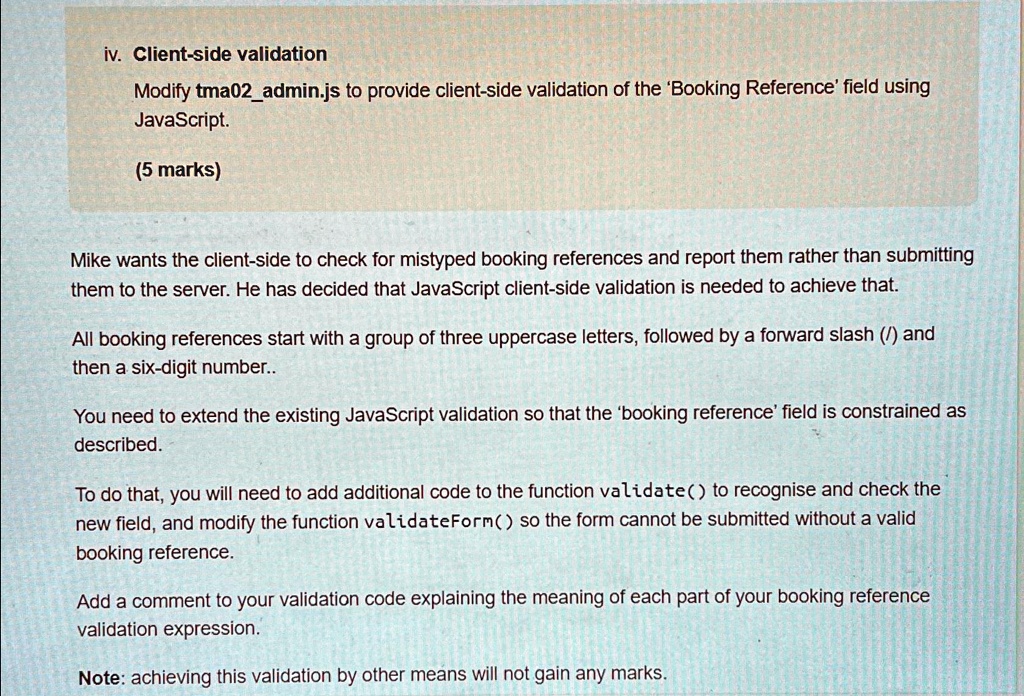 iv. Client-side validation
Modify tma02admin.js to provide client-side validation of the 'Booking Reference' field using
JavaScript.
(5 marks)
Mike wants the client-side to check for mistyped booking references and report them rather than submitting
them to the server. He has decided that JavaScript client-side validation is needed to achieve that.
All booking references start with a group of three uppercase letters, followed by a forward slash (/) and
then a six-digit number.
You need to extend the existing JavaScript validation so that the 'booking reference' field is constrained as
described.
To do that, you will need to add additional code to the function validate() to recognise and check the
new field, and modify the function validateForm() so the form cannot be submitted without a valid
booking reference.
Add a comment to your validation code explaining the meaning of each part of your booking reference
validation expression.
Note: achieving this validation by other means will not gain any marks.