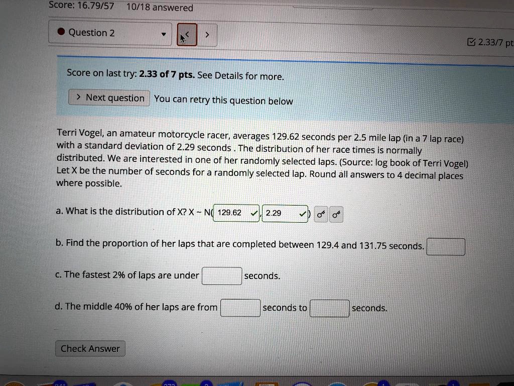 Terri Vogel, an amateur motorcycle racer, averages 129.62 seconds per 2.5 mile lap (in a 7 lap race) with a standard deviation of 2.29 seconds. The distribution of her race times is normally distributed. We are interested in one of her randomly selected laps. (Source: log book of Terri Vogel) Let X be the number of seconds for a randomly selected lap. Round all answers to 4 decimal places where possible.

a. What is the distribution of X? X   N( 129.62 , 2.29 )
b. Find the proportion of her laps that are completed between 129.4 and 131.75 seconds.
c. The fastest 2% of laps are under seconds.
d. The middle 40% of her laps are from seconds to seconds.