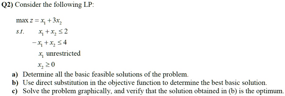 Consider the following LP:

max z = x1 + 3x2
s.t. x1 + x2 ? 2
-x1 + x2 ? 4
x1 unrestricted
x2 ? 0

a) Determine all the basic feasible solutions of the problem.
b) Use direct substitution in the objective function to determine the best basic solution.
c) Solve the problem graphically, and verify that the solution obtained in (b) is the optimum.