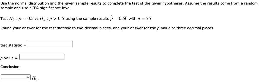 Use the normal distribution and the given sample results to complete the test of the given hypotheses. Assume the results come from a random sample and use a 5% significance level.

Test H0 : p = 0.5 vs Ha : p > 0.5 using the sample results p? = 0.56 with n = 75

Round your answer for the test statistic to two decimal places, and your answer for the p-value to three decimal places.

test statistic = 

p-value = 

Conclusion:

H0.