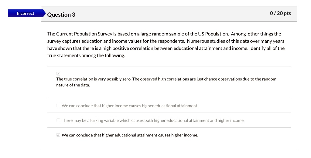 The Current Population Survey is based on a large random sample of the US Population. Among other things the survey captures education and income values for the respondents. Numerous studies of this data over many years have shown that there is a high positive correlation between educational attainment and income. Identify all of the true statements among the following.

The true correlation is very possibly zero. The observed high correlations are just chance observations due to the random nature of the data.

We can conclude that higher income causes higher educational attainment.

There may be a lurking variable which causes both higher educational attainment and higher income.

We can conclude that higher educational attainment causes higher income.