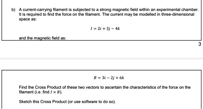 b) A current-carrying filament is subjected to a strong magnetic field within an experimental chamber.
It is required to find the force on the filament. The current may be modelled in three-dimensional
space as:

I = 2i + 3j - 4k

and the magnetic field as:

B = 3i - 2j + 6k

Find the Cross Product of these two vectors to ascertain the characteristics of the force on the
filament (i.e. find I x B).

Sketch this Cross Product (or use software to do so).