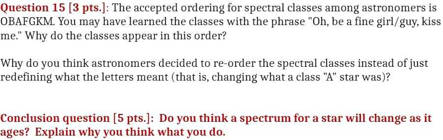 Question 15 [3 pts.]: The accepted ordering for spectral classes among astronomers is OBAFGKM. You may have learned the classes with the phrase Öh, be a fine girl/guy, kiss me.Ẅhy do the classes appear in this order?

Why do you think astronomers decided to re-order the spectral classes instead of just redefining what the letters meant (that is, changing what a class Äs̈tar was)?

Conclusion question [5 pts.]: Do you think a spectrum for a star will change as it ages? Explain why you think what you do.