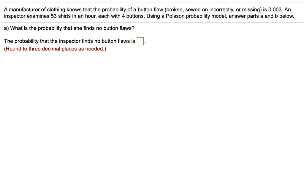 A manufacturer of clothing knows that the probability of a button flaw (broken, sewed on incorrectly, or missing) is 0.003. An inspector examines 53 shirts in an hour, each with 4 buttons. Using a Poisson probability model, answer parts a and b below.
a) What is the probability that she finds no button flaws?
The probability that the inspector finds no button flaws is .
(Round to three decimal places as needed.)