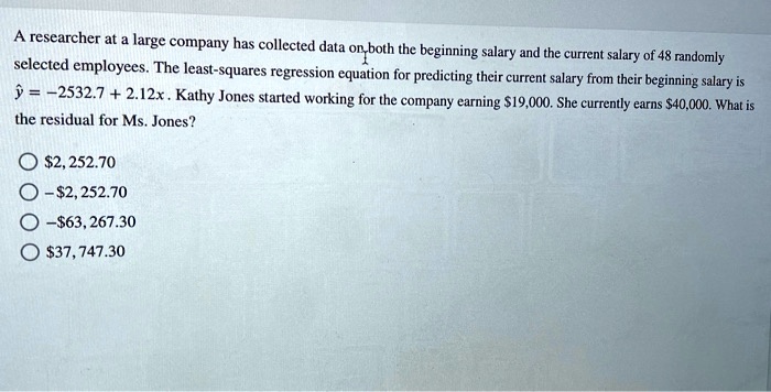 A researcher at a large company has collected data on both the beginning salary and the current salary of 48 randomly selected employees. The least-squares regression equation for predicting their current salary from their beginning salary is ? = ?2532.7 + 2.12x. Kathy Jones started working for the company earning 19,000. She currently earns40,000. What is the residual for Ms. Jones?
2, 252.70
?2, 252.70
?63, 267.3037, 747.30