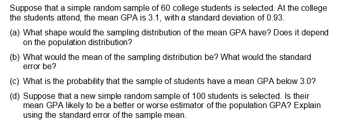 Suppose that a simple random sample of 60 college students is selected. At the college
the students attend, the mean GPA is 3.1, with a standard deviation of 0.93.

(a) What shape would the sampling distribution of the mean GPA have? Does it depend
on the population distribution?

(b) What would the mean of the sampling distribution be? What would the standard
error be?

(c) What is the probability that the sample of students have a mean GPA below 3.0?

(d) Suppose that a new simple random sample of 100 students is selected. Is their
mean GPA likely to be a better or worse estimator of the population GPA? Explain
using the standard error of the sample mean.