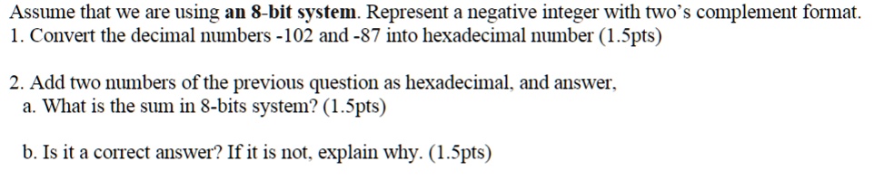 Assume that we are using an 8-bit system. Represent a negative integer with two's complement format.
1. Convert the decimal numbers -102 and -87 into hexadecimal number (1.5pts)
2. Add two numbers of the previous question as hexadecimal, and answer,
a. What is the sum in 8-bits system? (1.5pts)
b. Is it a correct answer? If it is not, explain why. (1.5pts)