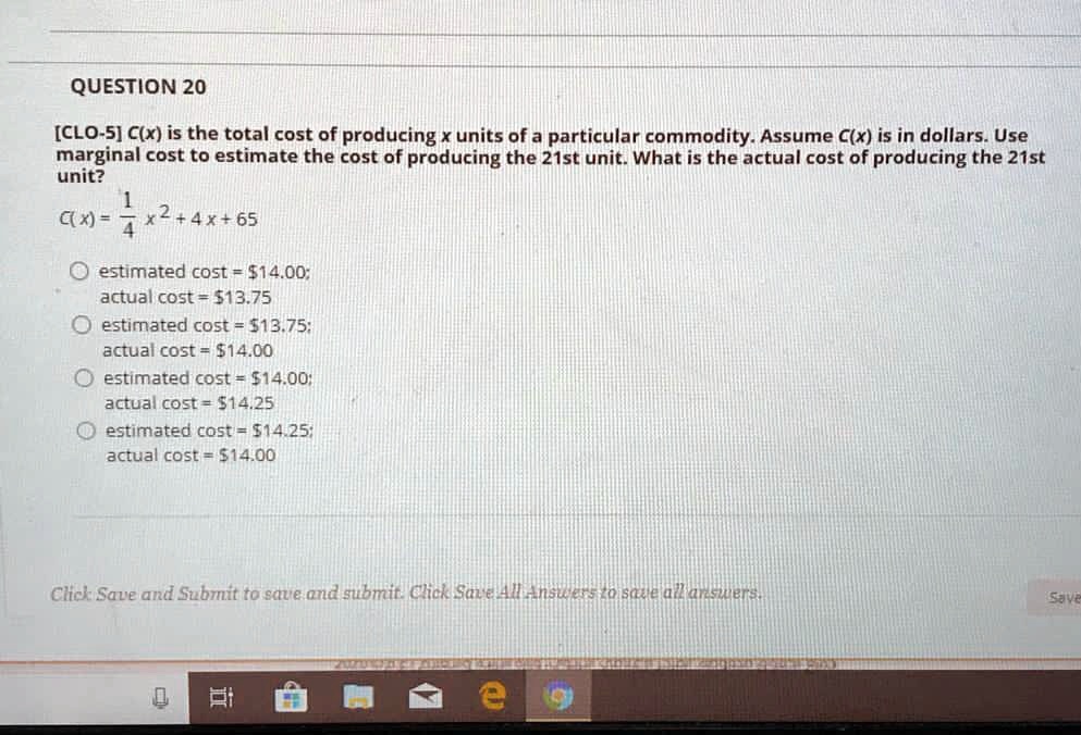 QUESTION 20
[CLO-5] C(x) is the total cost of producing x units of a particular commodity. Assume C(x) is in dollars. Use marginal cost to estimate the cost of producing the 21st unit. What is the actual cost of producing the 21st unit?
C(x) = 1/4 x^2 + 4x + 65
estimated cost = 14.00; actual cost =13.75
estimated cost = 13.75; actual cost =14.00
estimated cost = 14.00; actual cost =14.25
estimated cost = 14.25; actual cost =14.00