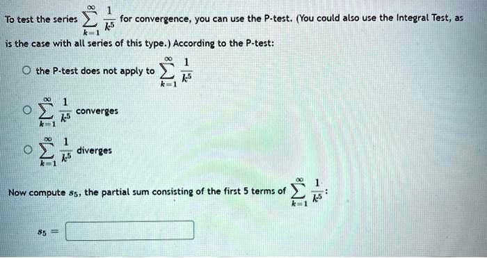 To test the series sumk=1^infty frac1k^5 for convergence, you can use the P-test. (You could also use the Integral Test, as is the case with all series of this type.) According to the P-test:
circ the P-test does not apply to sumk=1^infty frac1k^5
circ sumk=1^infty frac1k^5 converges
circ sumk=1^infty frac1k^5 diverges
Now compute s5, the partial sum consisting of the first 5 terms of sumk=1^infty frac1k^5:
s5 =