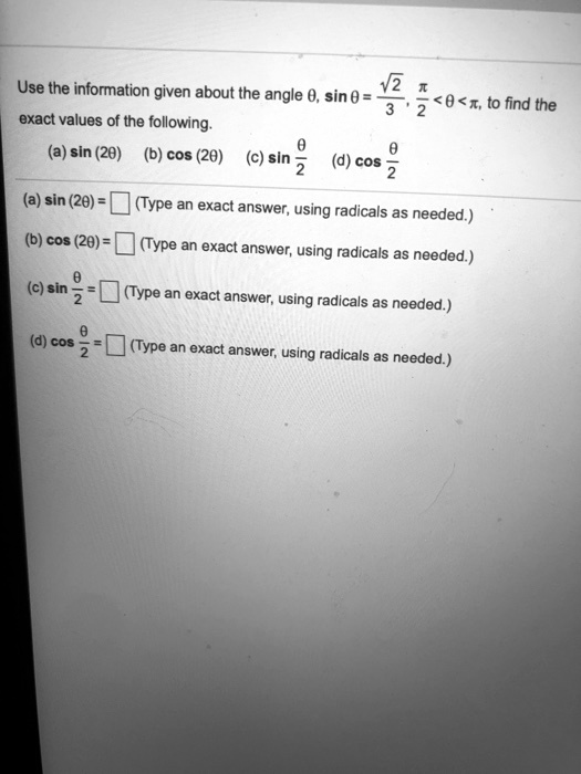 Use the information given about the angle ?, sin ? = ?2/3, ?/2 < ? < ?, to find the exact values of the following. (a) sin (2?) (b) cos (2?) (c) sin ?/2 (d) cos ?/2 (a) sin (2?) = (Type an exact answer, using radicals as needed.) (b) cos (2?) = (Type an exact answer, using radicals as needed.) (c) sin ?/2 = (Type an exact answer, using radicals as needed.) (d) cos ?/2 = (Type an exact answer, using radicals as needed.)