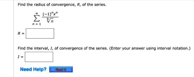 Find the radius of convergence, R, of the series.
?n=1^? rac(-1)^n x^nsqrt[9]n
R =

Find the interval, I, of convergence of the series. (Enter your answer using interval notation.)
I =