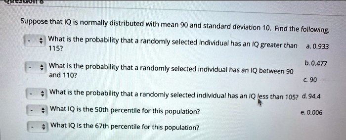 Suppose that IQ is normally distributed with mean 90 and standard deviation 10. Find the following.

What is the probability that a randomly selected individual has an IQ greater than 115?
a. 0.933

What is the probability that a randomly selected individual has an IQ between 90 and 110?
b. 0.477

What is the probability that a randomly selected individual has an IQ less than 105?
c. 90

What IQ is the 50th percentile for this population?
d. 94.4

What IQ is the 67th percentile for this population?
e. 0.006