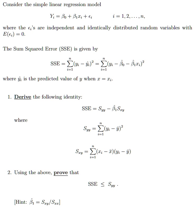 Consider the simple linear regression model

Yi = ?? + ??xi + ?i i = 1, 2, ..., n,

where the ?i's are independent and identically distributed random variables with E(?i) = 0.

The Sum Squared Error (SSE) is given by

SSE = ?(i=1 to n) (yi - ?i)" = ?(i=1 to n) (yi - ?? - ??xi)"

where ?i is the predicted value of y when x = xi.

1. Derive the following identity:

SSE = Syy - ??Sxy

where

Syy = ?(i=1 to n) (yi - ?)"

Sxy = ?(i=1 to n) (xi - ?)(yi - ?)

2. Using the above, prove that

SSE ? Syy .

[Hint: ?? = Sxy/Sxx]