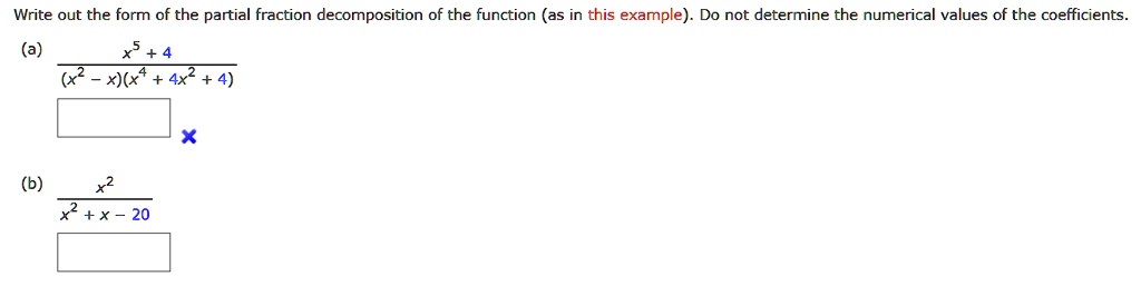 Write out the form of the partial fraction decomposition of the function (as in this example). Do not determine the numerical values of the coefficients.
(a) (x^5 + 4) / ((x^2 - x)(x^4 + 4x^2 + 4))
(b) x^2 / (x^2 + x - 20)