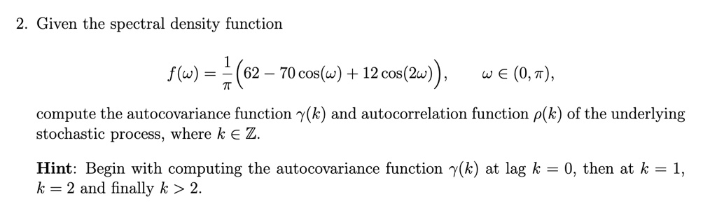 2. Given the spectral density function

    f(ω) = (1)/(π) (62 - 70 cos(ω) + 12 cos(2ω)),   ω∈ (0, π),

compute the autocovariance function γ(k) and autocorrelation function ρ(k) of the underlying
stochastic process, where k ∈ℤ.
Hint: Begin with computing the autocovariance function γ(k) at lag k = 0, then at k = 1,
k = 2 and finally k > 2.