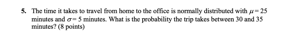 5. The time it takes to travel from home to the office is normally distributed with μ = 25 minutes and σ = 5 minutes. What is the probability the trip takes between 30 and 35 minutes? (8 points)