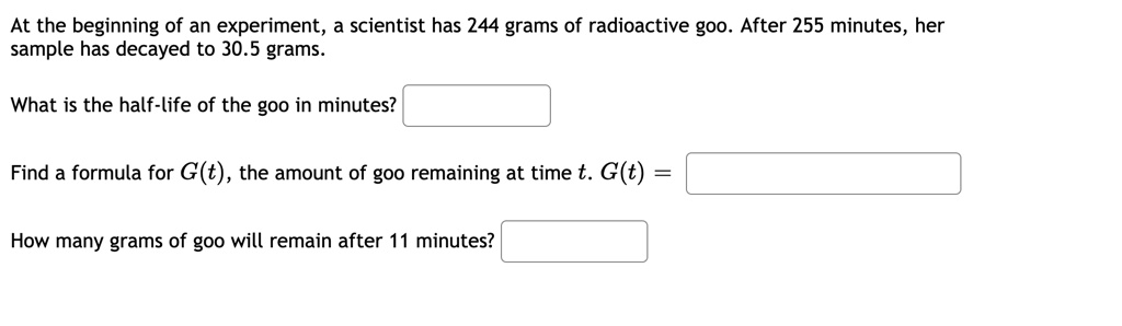 At the beginning of an experiment, a scientist has 244 grams of radioactive goo. After 255 minutes, her sample has decayed to 30.5 grams.

What is the half-life of the goo in minutes?

Find a formula for G(t), the amount of goo remaining at time t. G(t) =

How many grams of goo will remain after 11 minutes?